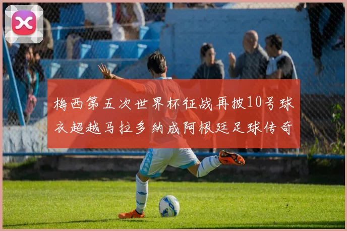 梅西第五次世界杯征战再披10号球衣超越马拉多纳成阿根廷足球传奇
