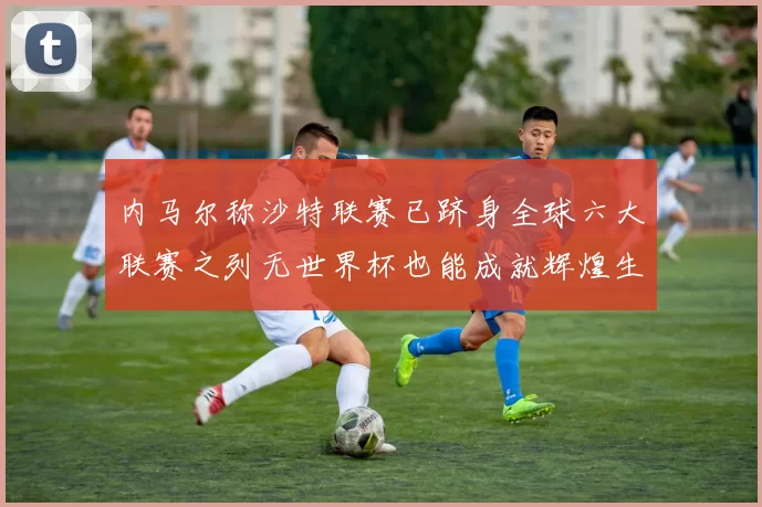 内马尔称沙特联赛已跻身全球六大联赛之列无世界杯也能成就辉煌生涯