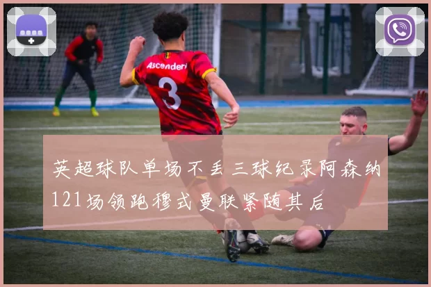英超球队单场不丢三球纪录阿森纳121场领跑穆式曼联紧随其后