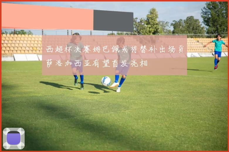 西超杯决赛姆巴佩或将替补出场贡萨洛加西亚有望首发亮相