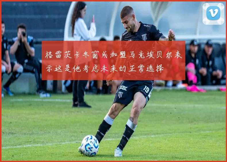 格雷茨卡冬窗或加盟马竞埃贝尔表示这是他考虑未来的正常选择