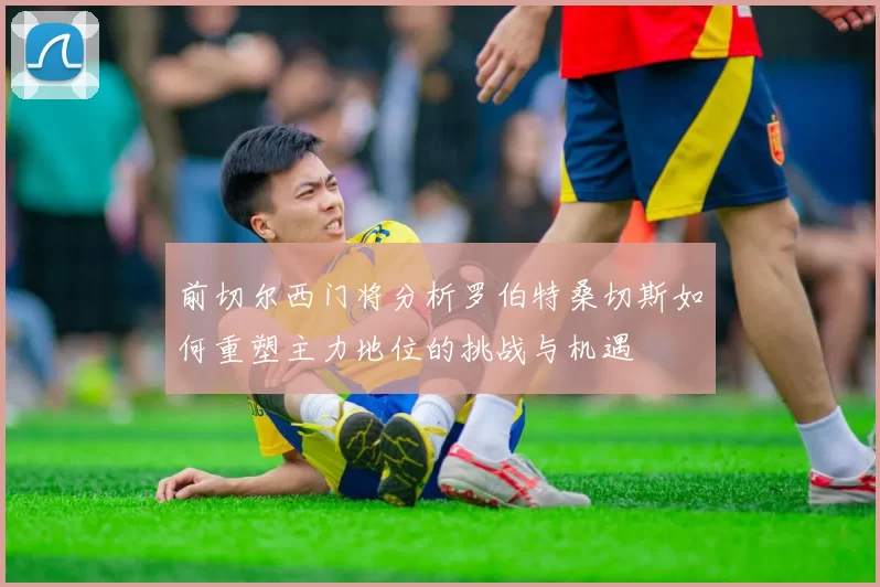 前切尔西门将分析罗伯特桑切斯如何重塑主力地位的挑战与机遇