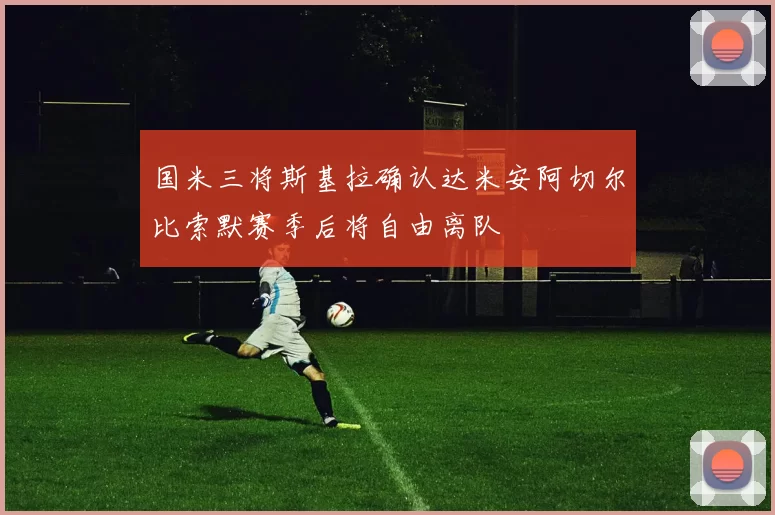 国米三将斯基拉确认达米安阿切尔比索默赛季后将自由离队
