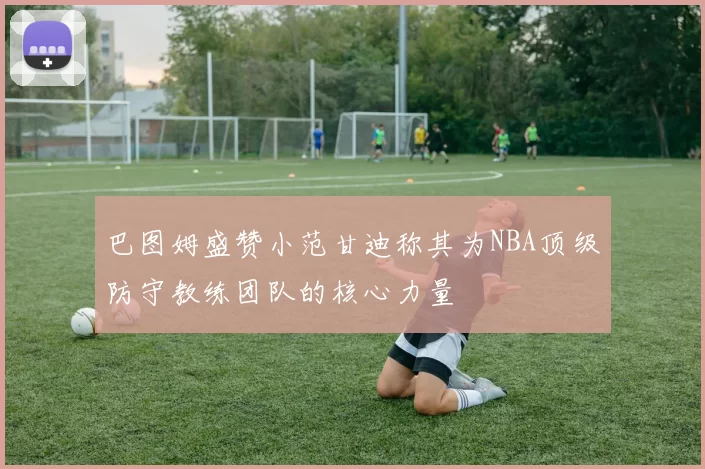 巴图姆盛赞小范甘迪称其为NBA顶级防守教练团队的核心力量