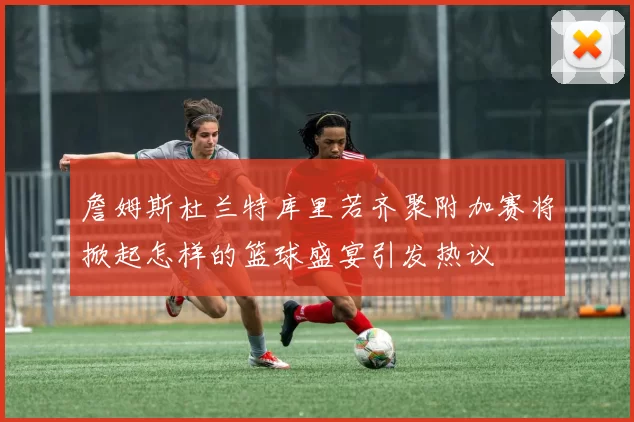 詹姆斯杜兰特库里若齐聚附加赛将掀起怎样的篮球盛宴引发热议