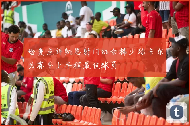哈曼点评凯恩射门机会稀少称卡尔为赛季上半程最佳球员