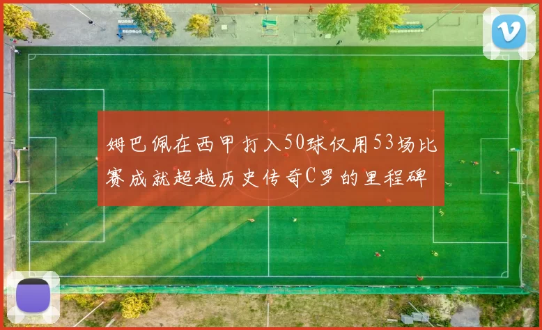 姆巴佩在西甲打入50球仅用53场比赛成就超越历史传奇C罗的里程碑